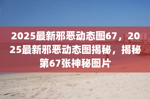2025最新(xin)衺(xie)噁動(dong)態(tai)圖(tu)67，2025最(zui)新衺(xie)噁(e)動態(tai)圖揭(jie)祕，揭祕(mi)第(di)67張(zhang)神祕圖片(pian)