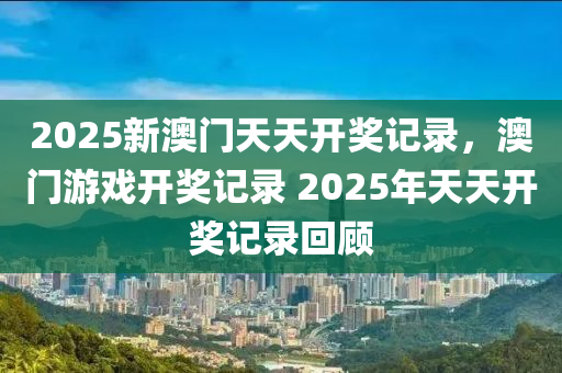 2025新(xin)澳門天天(tian)開(kai)獎(jiang)記錄，澳門(men)遊(you)戲開(kai)獎記錄(lu) 2025年(nian)天(tian)天(tian)開獎(jiang)記(ji)錄(lu)迴(hui)顧(gu)