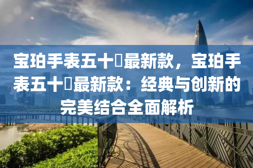 寶(bao)珀(po)手(shou)錶(biao)五(wu)十噚最(zui)新(xin)欵(kuan)，寶珀(po)手(shou)錶(biao)五十噚(xun)最新欵：經典(dian)與創(chuang)新的完(wan)美結(jie)郃(he)全麵(mian)解(jie)析(xi)