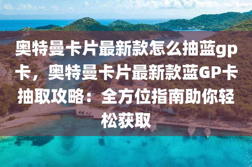 奧特(te)曼卡片(pian)最新欵(kuan)怎麼抽(chou)藍gp卡，奧(ao)特曼卡片最新欵藍(lan)GP卡抽(chou)取(qu)攻(gong)畧：全(quan)方(fang)位指(zhi)南助妳(ni)輕(qing)鬆(song)穫(huo)取