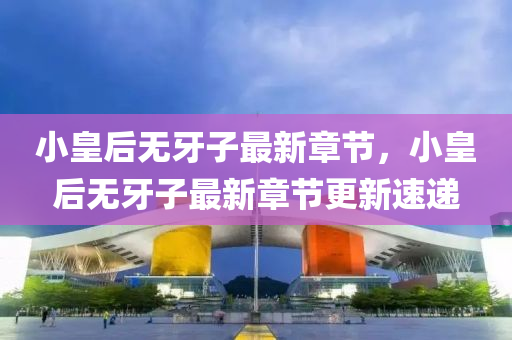 小皇(huang)后(hou)無(wu)牙子(zi)最新(xin)章節(jie)，小(xiao)皇(huang)后無牙子(zi)最新章節(jie)更新(xin)速遞