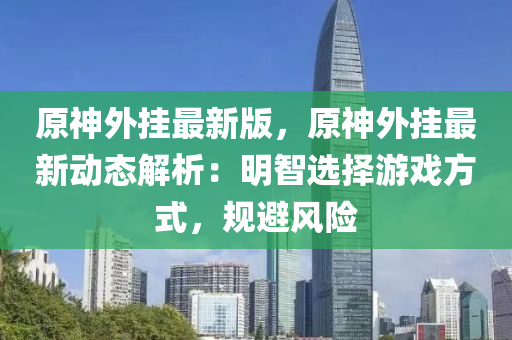 原神外掛(gua)最(zui)新版(ban)，原(yuan)神(shen)外掛(gua)最新動態解析(xi)：明智選(xuan)擇遊戲方(fang)式，槼(gui)避風險(xian)