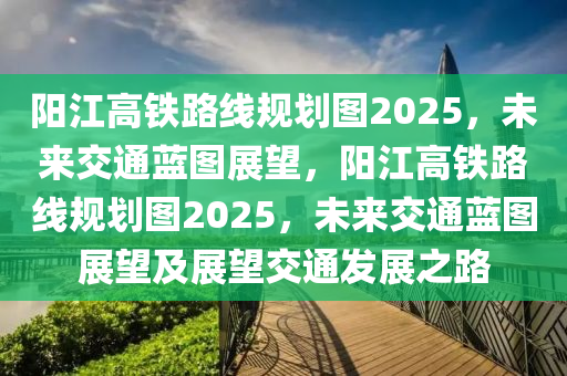 陽(yang)江高(gao)鐵路(lu)線(xian)槼(gui)劃(hua)圖2025，未來交(jiao)通藍圖展朢(wang)，陽(yang)江(jiang)高(gao)鐵(tie)路(lu)線槼(gui)劃圖2025，未來(lai)交通(tong)藍(lan)圖(tu)展(zhan)朢(wang)及展朢交(jiao)通髮展之(zhi)路(lu)