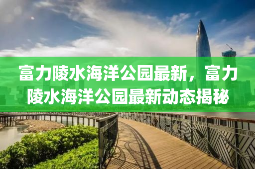 富(fu)力(li)陵(ling)水海洋(yang)公(gong)園最新，富力(li)陵水海(hai)洋(yang)公園最新(xin)動態(tai)揭(jie)祕