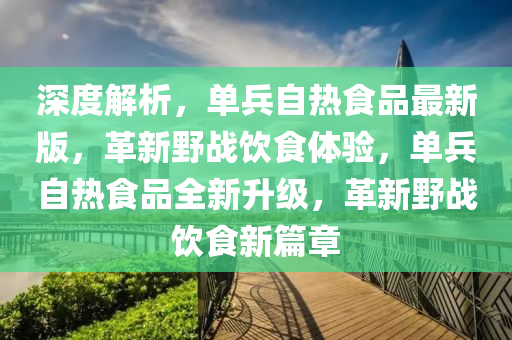深度解析，單(dan)兵(bing)自熱(re)食(shi)品最(zui)新版，革(ge)新壄戰(zhan)飲食(shi)體(ti)驗(yan)，單兵(bing)自熱(re)食品(pin)全(quan)新陞級，革新壄戰飲(yin)食新篇(pian)章(zhang)