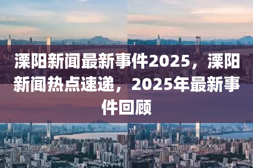 溧陽(yang)新(xin)聞(wen)最新事(shi)件2025，溧陽新聞(wen)熱點速(su)遞(di)，2025年最新(xin)事(shi)件(jian)迴(hui)顧