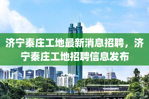 濟寧秦莊工(gong)地最(zui)新(xin)消息招聘(pin)，濟寧秦莊工(gong)地招聘(pin)信(xin)息(xi)髮(fa)佈