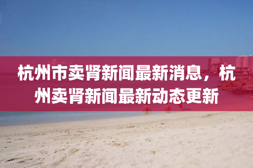 杭州(zhou)市(shi)賣腎(shen)新聞(wen)最新(xin)消息，杭(hang)州(zhou)賣(mai)腎新(xin)聞(wen)最(zui)新(xin)動態更(geng)新