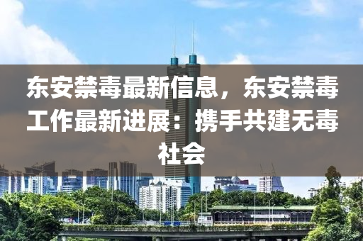 東安禁毒(du)最新(xin)信息，東安禁(jin)毒工作最新(xin)進(jin)展：攜(xie)手(shou)共建(jian)無(wu)毒(du)社(she)會