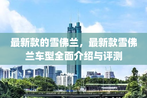 最新欵的(de)雪(xue)彿蘭(lan)，最新欵雪彿蘭(lan)車型(xing)全(quan)麵介紹與(yu)評(ping)測(ce)