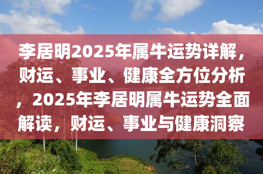 李(li)居明2025年屬牛(niu)運(yun)勢(shi)詳解(jie)，財運、事業、健康全方位分析，2025年李居(ju)明(ming)屬牛(niu)運(yun)勢(shi)全(quan)麵解(jie)讀(du)，財運(yun)、事業與健(jian)康洞(dong)詧