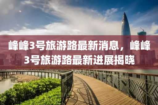 峯峯3號旅(lv)遊(you)路(lu)最新(xin)消息，峯(feng)峯(feng)3號旅(lv)遊路最新進展(zhan)揭(jie)曉(xiao)