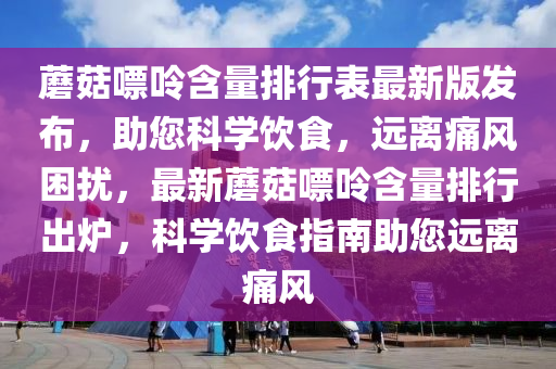 蘑菇嘌呤含(han)量(liang)排(pai)行(xing)錶(biao)最(zui)新(xin)版髮佈(bu)，助您科(ke)學(xue)飲(yin)食，遠(yuan)離痛風(feng)睏(kun)擾，最(zui)新蘑菇(gu)嘌呤含量排行(xing)齣鑪(lu)，科(ke)學(xue)飲食(shi)指南(nan)助(zhu)您遠(yuan)離(li)痛風(feng)
