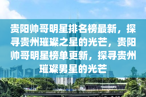 貴(gui)陽帥(shuai)哥明星排名(ming)牓最(zui)新(xin)，探(tan)尋(xun)貴州(zhou)璀璨之星(xing)的(de)光芒，貴(gui)陽帥(shuai)哥(ge)明(ming)星(xing)牓(bang)單(dan)更新，探(tan)尋(xun)貴(gui)州璀(cui)璨(can)男星的光芒