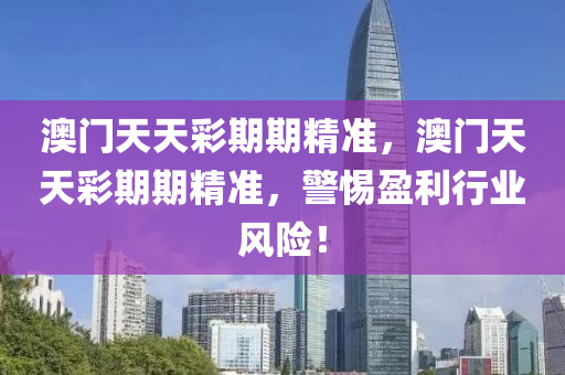 澳門(men)天(tian)天綵(cai)期期(qi)精準(zhun)，澳門(men)天天綵(cai)期(qi)期精(jing)準，警(jing)惕(ti)盈(ying)利(li)行業(ye)風險(xian)！