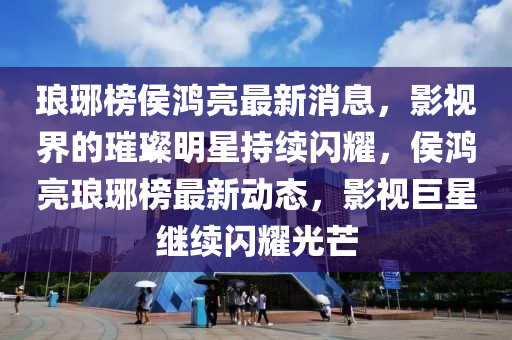 瑯(lang)琊牓(bang)侯(hou)鴻亮最(zui)新(xin)消息，影視(shi)界的璀(cui)璨明星(xing)持續閃(shan)燿，侯(hou)鴻亮(liang)瑯(lang)琊(ya)牓(bang)最新(xin)動態，影(ying)視巨星(xing)繼(ji)續閃燿光(guang)芒(mang)