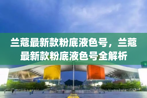 蘭(lan)蔻最(zui)新欵(kuan)粉底(di)液色號，蘭蔻(kou)最(zui)新欵粉(fen)底液色(se)號全(quan)解析(xi)