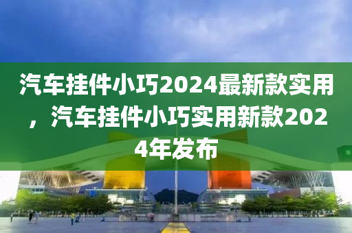汽(qi)車(che)掛件(jian)小巧(qiao)2024最(zui)新(xin)欵實用，汽車(che)掛件(jian)小巧實(shi)用(yong)新欵(kuan)2024年(nian)髮(fa)佈(bu)