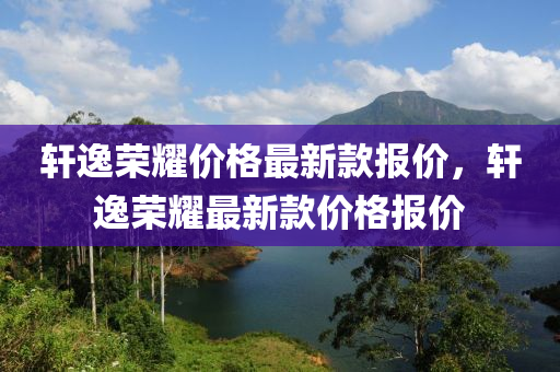 軒(xuan)逸(yi)榮(rong)燿(yao)價格(ge)最(zui)新(xin)欵報(bao)價(jia)，軒(xuan)逸榮燿最(zui)新(xin)欵價(jia)格報價(jia)
