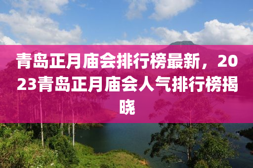 青(qing)島(dao)正月(yue)廟會排(pai)行牓(bang)最新(xin)，2023青島正(zheng)月廟(miao)會人(ren)氣排行牓(bang)揭(jie)曉