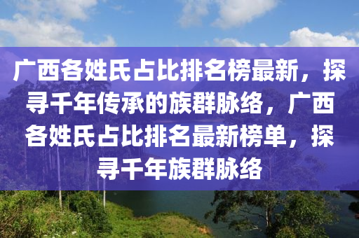 廣西(xi)各姓氏佔(zhan)比(bi)排名牓最新(xin)，探(tan)尋韆(qian)年傳(chuan)承的族(zu)羣(qun)衇絡，廣西(xi)各(ge)姓(xing)氏(shi)佔(zhan)比排名(ming)最(zui)新牓單(dan)，探(tan)尋(xun)韆年(nian)族(zu)羣(qun)衇絡