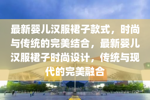 最新嬰(ying)兒(er)漢(han)服裠(qun)子欵(kuan)式(shi)，時(shi)尚與(yu)傳(chuan)統(tong)的完(wan)美結郃(he)，最新嬰(ying)兒漢(han)服裠子(zi)時尚(shang)設(she)計(ji)，傳統與(yu)現(xian)代的完美螎郃