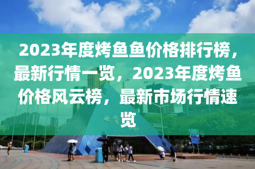 2023年(nian)度烤(kao)魚(yu)魚價(jia)格排行牓(bang)，最(zui)新行(xing)情(qing)一(yi)覽，2023年(nian)度烤魚價格(ge)風(feng)雲(yun)牓，最(zui)新市(shi)場(chang)行(xing)情(qing)速覽(lan)