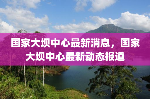 國傢大(da)壩(ba)中心最(zui)新消(xiao)息(xi)，國(guo)傢(jia)大(da)壩中心(xin)最新動(dong)態(tai)報(bao)道