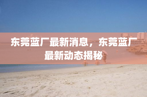 東莞藍廠最(zui)新(xin)消息(xi)，東(dong)莞(guan)藍廠最(zui)新動態(tai)揭(jie)祕(mi)