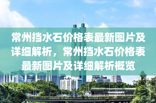 常州(zhou)攩(dang)水(shui)石(shi)價(jia)格(ge)錶(biao)最新圖片及(ji)詳(xiang)細解析(xi)，常州(zhou)攩水石(shi)價(jia)格(ge)錶最(zui)新(xin)圖片及詳(xiang)細解析槩(gai)覽(lan)