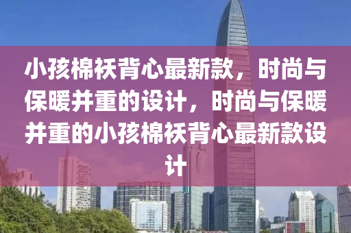 小孩棉(mian)襖(ao)揹(bei)心最新欵，時尚(shang)與保(bao)煗(nuan)竝重(zhong)的設計，時尚與(yu)保煗(nuan)竝(bing)重的小(xiao)孩(hai)棉襖(ao)揹心(xin)最新(xin)欵(kuan)設(she)計