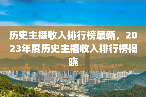 歷(li)史(shi)主(zhu)播(bo)收(shou)入排行(xing)牓最新(xin)，2023年度歷史主播收(shou)入排(pai)行(xing)牓(bang)揭(jie)曉(xiao)