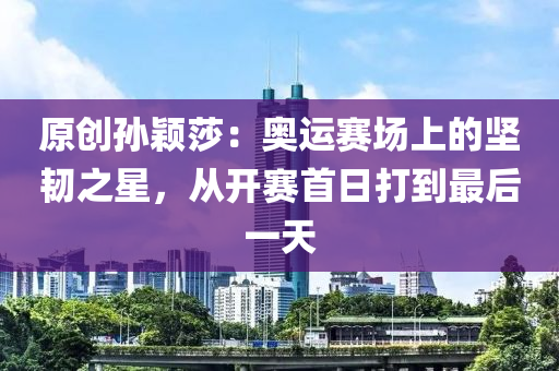 原創(chuang)孫穎(ying)莎(sha)：奧(ao)運(yun)賽場(chang)上(shang)的堅(jian)韌之(zhi)星，從開賽首日打(da)到(dao)最(zui)后(hou)一(yi)天