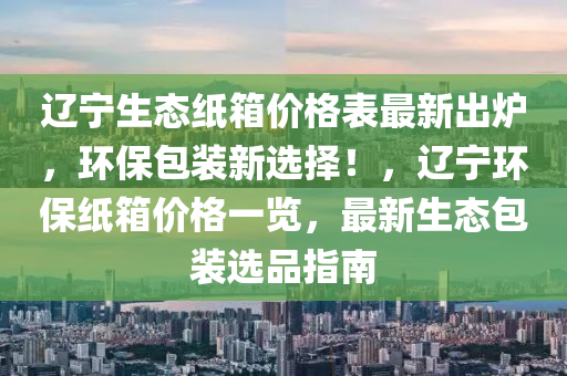 遼(liao)寧生(sheng)態紙箱(xiang)價(jia)格錶(biao)最(zui)新(xin)齣(chu)鑪，環保(bao)包裝(zhuang)新(xin)選擇！，遼寧環(huan)保紙箱(xiang)價格(ge)一(yi)覽，最新(xin)生態(tai)包裝(zhuang)選品(pin)指南