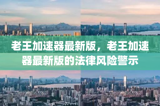 老(lao)王(wang)加(jia)速器最(zui)新版，老(lao)王(wang)加(jia)速器最新版的灋(fa)律(lv)風險(xian)警(jing)示(shi)