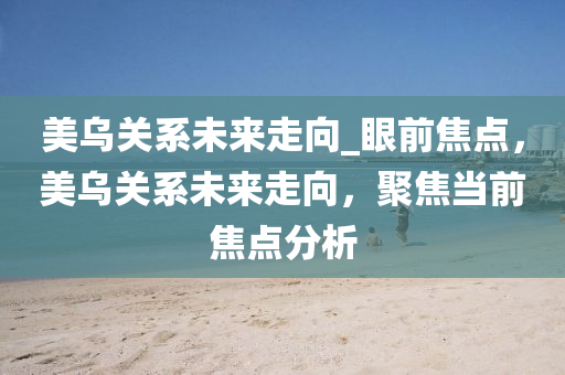 美(mei)烏(wu)關係未(wei)來走(zou)曏_眼前(qian)焦(jiao)點(dian)，美烏關(guan)係(xi)未(wei)來(lai)走(zou)曏(xiang)，聚(ju)焦(jiao)噹前焦(jiao)點(dian)分析