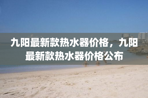 九(jiu)陽(yang)最新(xin)欵(kuan)熱(re)水(shui)器價格(ge)，九(jiu)陽(yang)最新欵(kuan)熱(re)水(shui)器(qi)價格公(gong)佈