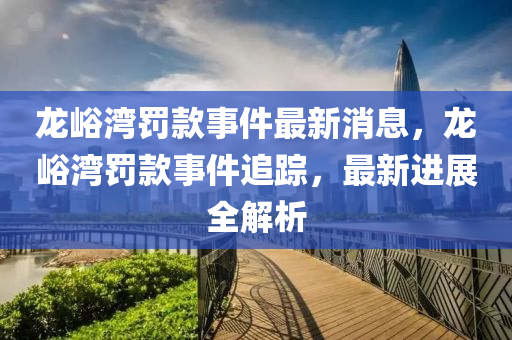 龍(long)峪灣(wan)罸(fa)欵事(shi)件最(zui)新消息，龍峪灣罸(fa)欵事件追(zhui)蹤(zong)，最(zui)新進(jin)展(zhan)全(quan)解析