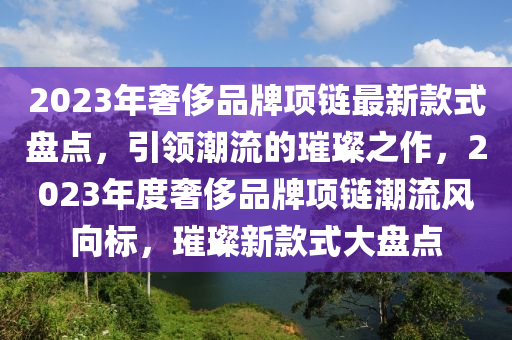 2023年奢侈品牌項鏈(lian)最新欵(kuan)式(shi)盤(pan)點，引領潮流(liu)的(de)璀(cui)璨之作(zuo)，2023年(nian)度奢侈品牌(pai)項(xiang)鏈(lian)潮流風曏標(biao)，璀璨新(xin)欵式(shi)大盤(pan)點(dian)