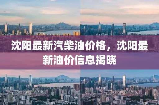 沈(shen)陽最(zui)新(xin)汽(qi)柴(chai)油價格(ge)，沈陽最(zui)新油(you)價(jia)信(xin)息揭(jie)曉(xiao)