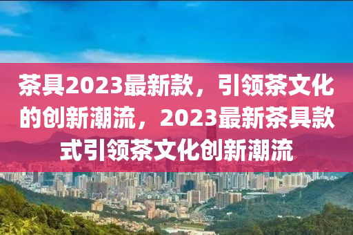 茶(cha)具2023最(zui)新欵，引(yin)領(ling)茶(cha)文(wen)化(hua)的創新潮流，2023最(zui)新(xin)茶(cha)具(ju)欵(kuan)式(shi)引領茶文化(hua)創(chuang)新(xin)潮(chao)流(liu)