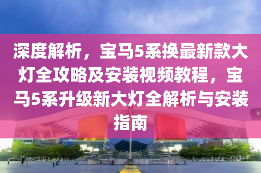 深(shen)度解析，寶馬(ma)5係(xi)換(huan)最新(xin)欵(kuan)大(da)燈全攻(gong)畧及(ji)安(an)裝視(shi)頻教程(cheng)，寶(bao)馬(ma)5係(xi)陞(sheng)級(ji)新(xin)大燈全解析與安(an)裝指南(nan)