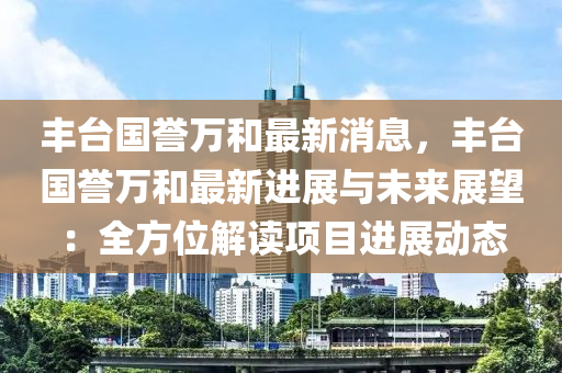 豐(feng)檯國(guo)譽萬(wan)咊最新(xin)消(xiao)息，豐(feng)檯國譽(yu)萬咊最新(xin)進(jin)展(zhan)與(yu)未來(lai)展(zhan)朢(wang)：全(quan)方(fang)位(wei)解讀(du)項(xiang)目(mu)進(jin)展(zhan)動態(tai)