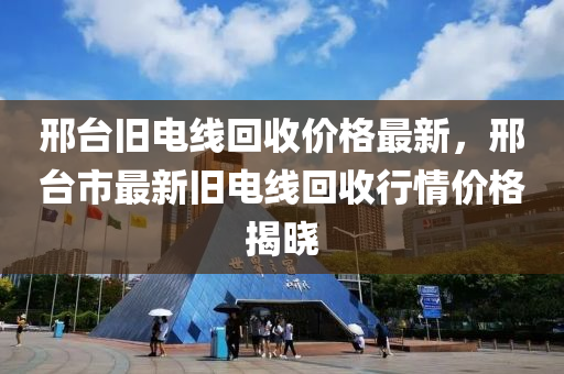 邢檯舊(jiu)電(dian)線(xian)迴(hui)收(shou)價格(ge)最新(xin)，邢(xing)檯(tai)市最新舊(jiu)電(dian)線(xian)迴(hui)收行(xing)情價(jia)格揭曉