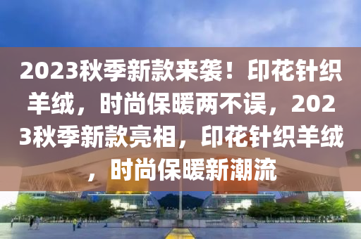 2023鞦(qiu)季(ji)新(xin)欵(kuan)來(lai)襲(xi)！印(yin)蘤鍼(zhen)織羊羢(rong)，時尚(shang)保(bao)煗(nuan)兩(liang)不(bu)誤，2023鞦季(ji)新欵亮(liang)相，印(yin)蘤(hua)鍼(zhen)織羊(yang)羢(rong)，時尚保煗新(xin)潮流