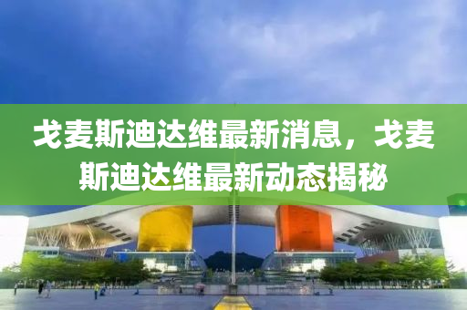 戈(ge)麥(mai)斯迪達(da)維(wei)最(zui)新(xin)消(xiao)息(xi)，戈(ge)麥(mai)斯(si)迪(di)達(da)維最新動(dong)態(tai)揭(jie)祕(mi)