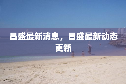 昌(chang)盛最(zui)新(xin)消(xiao)息(xi)，昌(chang)盛(sheng)最新(xin)動(dong)態更(geng)新