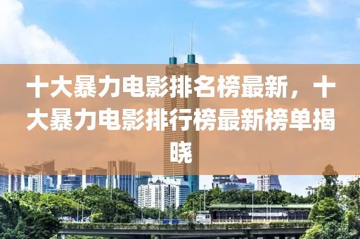 十大暴(bao)力(li)電影(ying)排名牓最新，十(shi)大暴(bao)力電影(ying)排行牓(bang)最(zui)新牓單(dan)揭曉(xiao)
