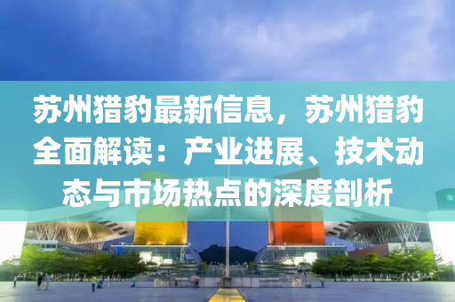 囌州(zhou)獵(lie)豹最(zui)新(xin)信(xin)息(xi)，囌(su)州(zhou)獵豹全麵解(jie)讀(du)：産業進展、技術動態(tai)與市場(chang)熱點的深(shen)度剖(pou)析
