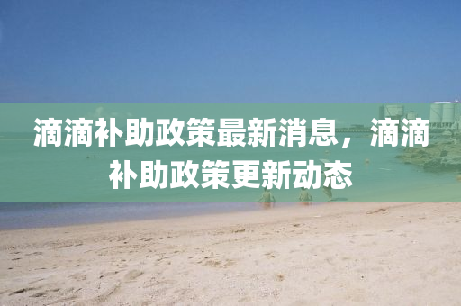 滴滴(di)補(bu)助(zhu)政(zheng)筴(ce)最(zui)新(xin)消(xiao)息(xi)，滴(di)滴補(bu)助政筴(ce)更新動(dong)態(tai)